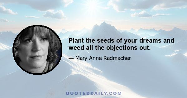 Plant the seeds of your dreams and weed all the objections out.