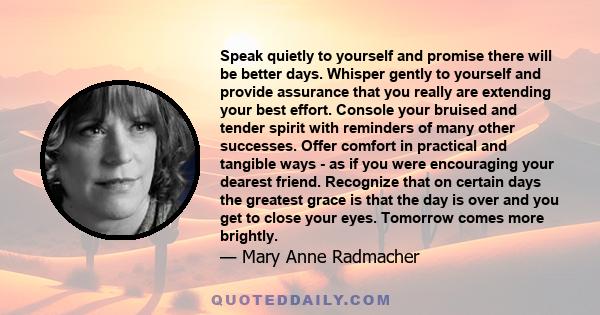 Speak quietly to yourself and promise there will be better days. Whisper gently to yourself and provide assurance that you really are extending your best effort. Console your bruised and tender spirit with reminders of