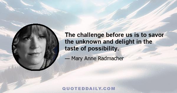 The challenge before us is to savor the unknown and delight in the taste of possibility.