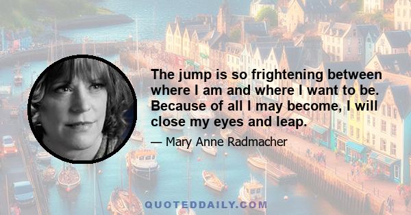 The jump is so frightening between where I am and where I want to be. Because of all I may become, I will close my eyes and leap.