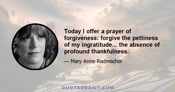 Today I offer a prayer of forgiveness: forgive the pettiness of my ingratitude... the absence of profound thankfulness.