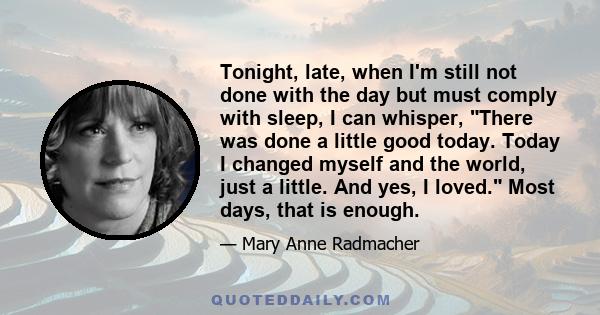 Tonight, late, when I'm still not done with the day but must comply with sleep, I can whisper, There was done a little good today. Today I changed myself and the world, just a little. And yes, I loved. Most days, that