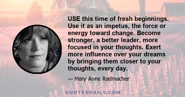 USE this time of fresh beginnings. Use it as an impetus, the force or energy toward change. Become stronger, a better leader, more focused in your thoughts. Exert more influence over your dreams by bringing them closer