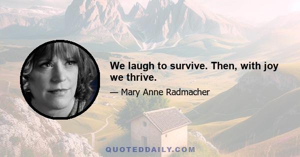 We laugh to survive. Then, with joy we thrive.