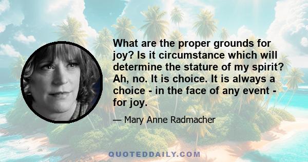 What are the proper grounds for joy? Is it circumstance which will determine the stature of my spirit? Ah, no. It is choice. It is always a choice - in the face of any event - for joy.