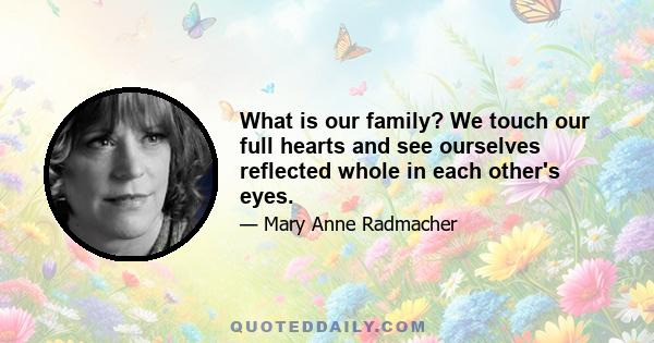 What is our family? We touch our full hearts and see ourselves reflected whole in each other's eyes.