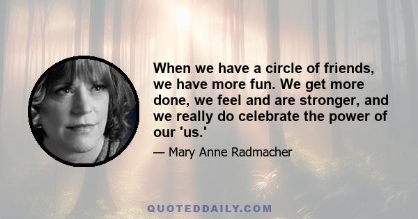 When we have a circle of friends, we have more fun. We get more done, we feel and are stronger, and we really do celebrate the power of our 'us.'