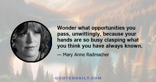 Wonder what opportunities you pass, unwittingly, because your hands are so busy clasping what you think you have always known.