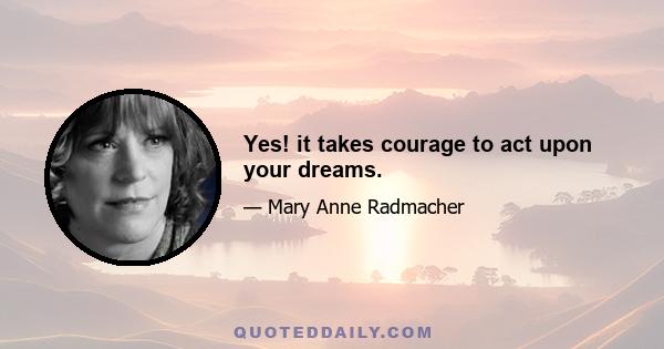 Yes! it takes courage to act upon your dreams.