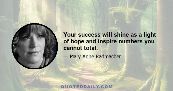 Your success will shine as a light of hope and inspire numbers you cannot total.