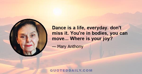 Dance is a life, everyday. don't miss it. You're in bodies, you can move... Where is your joy?