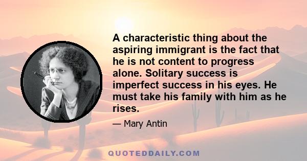 A characteristic thing about the aspiring immigrant is the fact that he is not content to progress alone. Solitary success is imperfect success in his eyes. He must take his family with him as he rises.