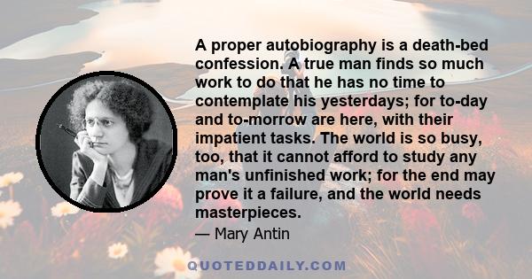 A proper autobiography is a death-bed confession. A true man finds so much work to do that he has no time to contemplate his yesterdays; for to-day and to-morrow are here, with their impatient tasks. The world is so