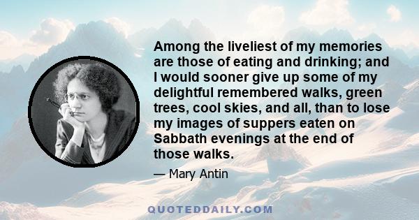 Among the liveliest of my memories are those of eating and drinking; and I would sooner give up some of my delightful remembered walks, green trees, cool skies, and all, than to lose my images of suppers eaten on