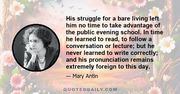 His struggle for a bare living left him no time to take advantage of the public evening school. In time he learned to read, to follow a conversation or lecture; but he never learned to write correctly; and his