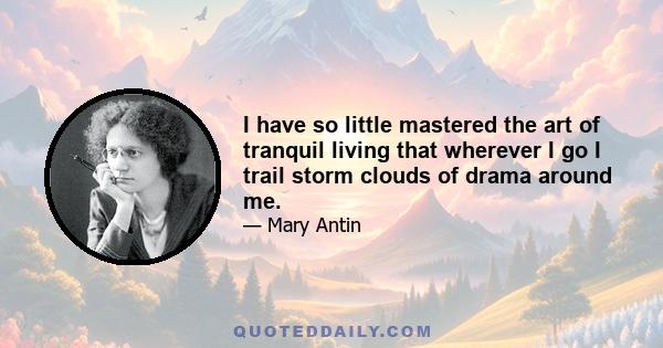 I have so little mastered the art of tranquil living that wherever I go I trail storm clouds of drama around me.