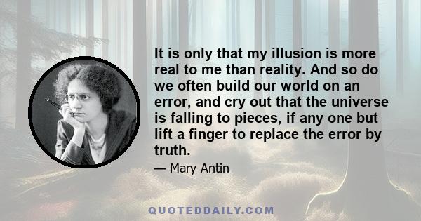 It is only that my illusion is more real to me than reality. And so do we often build our world on an error, and cry out that the universe is falling to pieces, if any one but lift a finger to replace the error by truth.