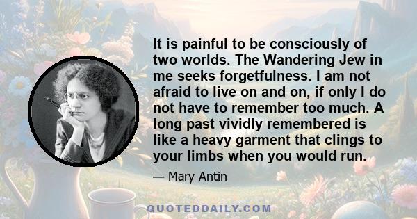 It is painful to be consciously of two worlds. The Wandering Jew in me seeks forgetfulness. I am not afraid to live on and on, if only I do not have to remember too much. A long past vividly remembered is like a heavy