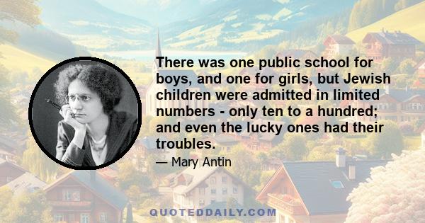 There was one public school for boys, and one for girls, but Jewish children were admitted in limited numbers - only ten to a hundred; and even the lucky ones had their troubles.