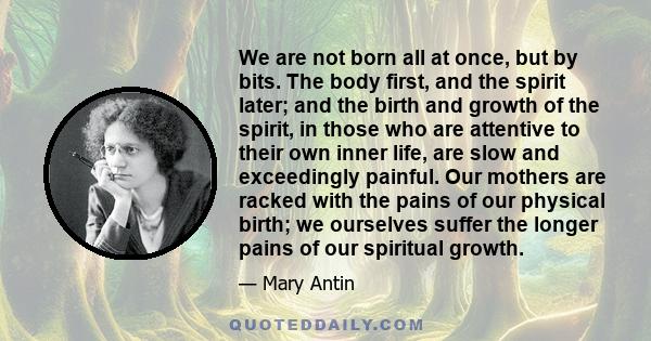 We are not born all at once, but by bits. The body first, and the spirit later; and the birth and growth of the spirit, in those who are attentive to their own inner life, are slow and exceedingly painful. Our mothers