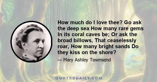 How much do I love thee? Go ask the deep sea How many rare gems In its coral caves be; Or ask the broad billows, That ceaselessly roar, How many bright sands Do they kiss on the shore?