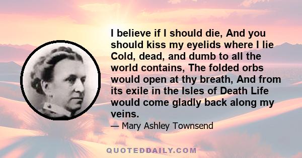 I believe if I should die, And you should kiss my eyelids where I lie Cold, dead, and dumb to all the world contains, The folded orbs would open at thy breath, And from its exile in the Isles of Death Life would come