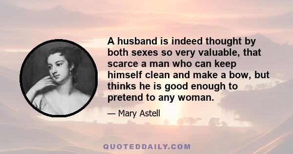 A husband is indeed thought by both sexes so very valuable, that scarce a man who can keep himself clean and make a bow, but thinks he is good enough to pretend to any woman.