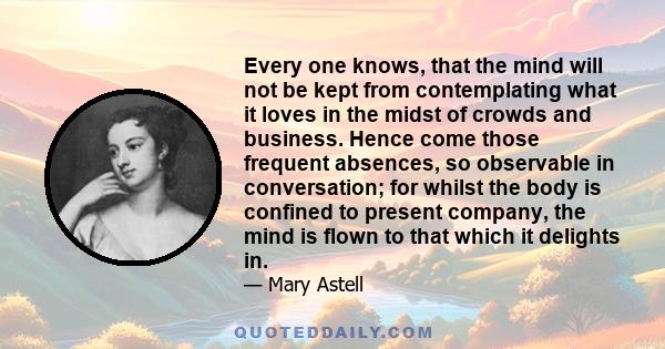 Every one knows, that the mind will not be kept from contemplating what it loves in the midst of crowds and business. Hence come those frequent absences, so observable in conversation; for whilst the body is confined to 