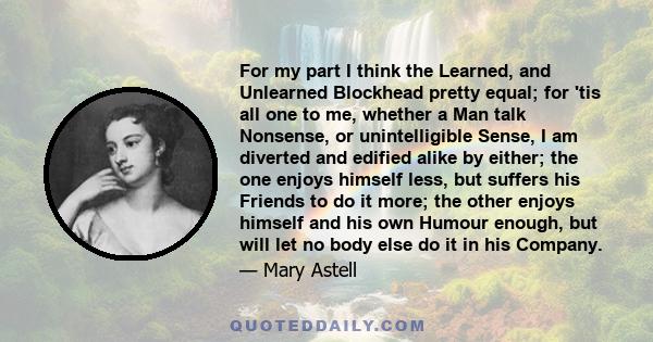 For my part I think the Learned, and Unlearned Blockhead pretty equal; for 'tis all one to me, whether a Man talk Nonsense, or unintelligible Sense, I am diverted and edified alike by either; the one enjoys himself