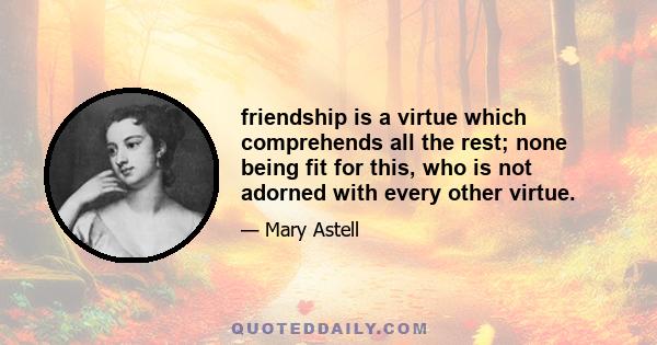 friendship is a virtue which comprehends all the rest; none being fit for this, who is not adorned with every other virtue.