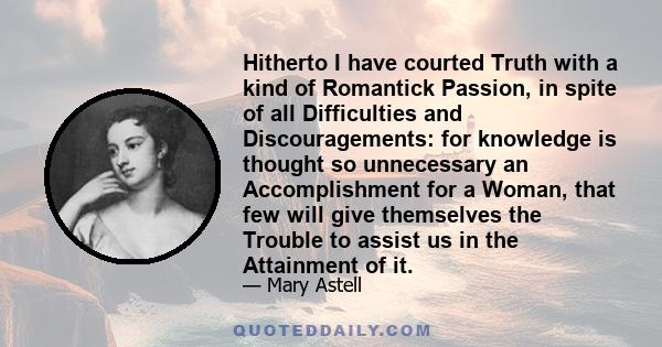 Hitherto I have courted Truth with a kind of Romantick Passion, in spite of all Difficulties and Discouragements: for knowledge is thought so unnecessary an Accomplishment for a Woman, that few will give themselves the