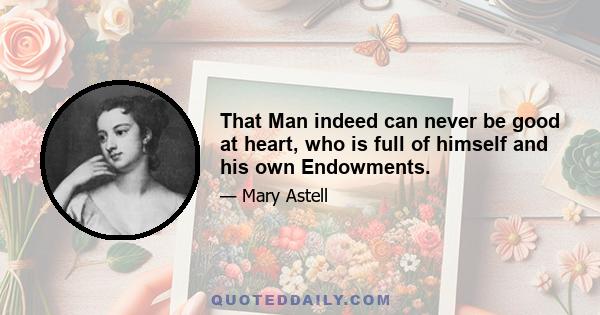 That Man indeed can never be good at heart, who is full of himself and his own Endowments.