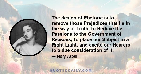 The design of Rhetoric is to remove those Prejudices that lie in the way of Truth, to Reduce the Passions to the Government of Reasons; to place our Subject in a Right Light, and excite our Hearers to a due