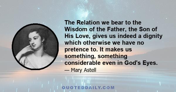 The Relation we bear to the Wisdom of the Father, the Son of His Love, gives us indeed a dignity which otherwise we have no pretence to. It makes us something, something considerable even in God's Eyes.