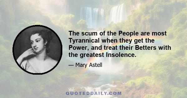 The scum of the People are most Tyrannical when they get the Power, and treat their Betters with the greatest Insolence.