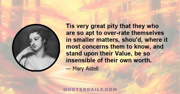 Tis very great pity that they who are so apt to over-rate themselves in smaller matters, shou'd, where it most concerns them to know, and stand upon their Value, be so insensible of their own worth.