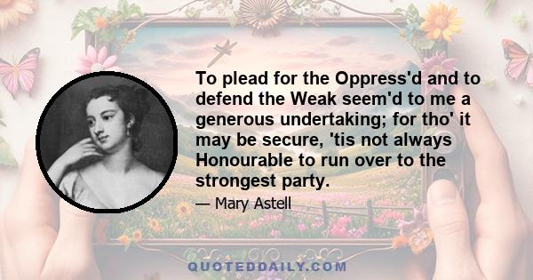 To plead for the Oppress'd and to defend the Weak seem'd to me a generous undertaking; for tho' it may be secure, 'tis not always Honourable to run over to the strongest party.