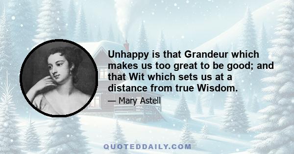 Unhappy is that Grandeur which makes us too great to be good; and that Wit which sets us at a distance from true Wisdom.