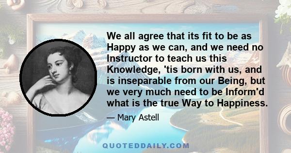 We all agree that its fit to be as Happy as we can, and we need no Instructor to teach us this Knowledge, 'tis born with us, and is inseparable from our Being, but we very much need to be Inform'd what is the true Way