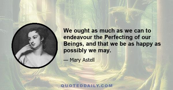 We ought as much as we can to endeavour the Perfecting of our Beings, and that we be as happy as possibly we may.