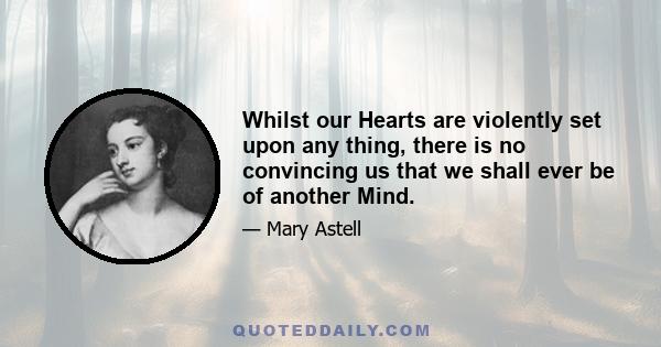 Whilst our Hearts are violently set upon any thing, there is no convincing us that we shall ever be of another Mind.