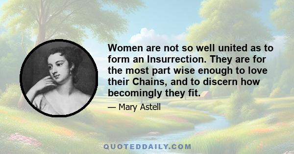 Women are not so well united as to form an Insurrection. They are for the most part wise enough to love their Chains, and to discern how becomingly they fit.