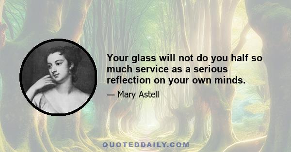 Your glass will not do you half so much service as a serious reflection on your own minds.