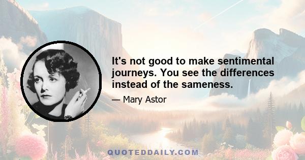 It's not good to make sentimental journeys. You see the differences instead of the sameness.