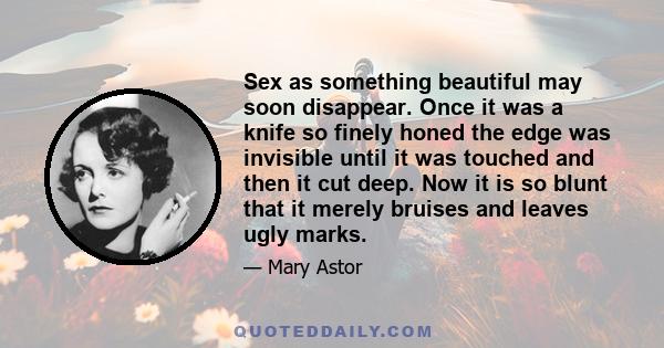 Sex as something beautiful may soon disappear. Once it was a knife so finely honed the edge was invisible until it was touched and then it cut deep. Now it is so blunt that it merely bruises and leaves ugly marks.