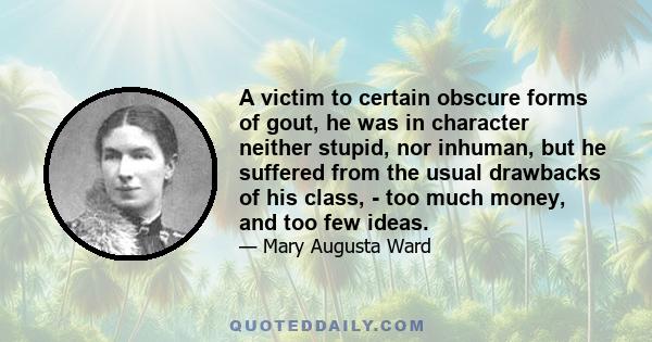 A victim to certain obscure forms of gout, he was in character neither stupid, nor inhuman, but he suffered from the usual drawbacks of his class, - too much money, and too few ideas.