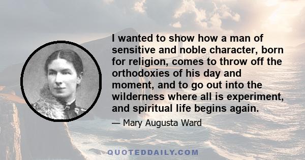 I wanted to show how a man of sensitive and noble character, born for religion, comes to throw off the orthodoxies of his day and moment, and to go out into the wilderness where all is experiment, and spiritual life