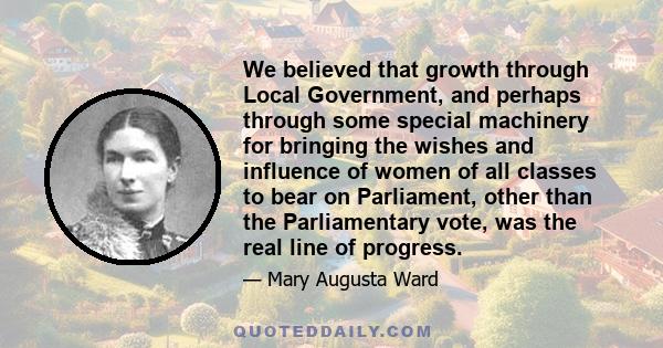 We believed that growth through Local Government, and perhaps through some special machinery for bringing the wishes and influence of women of all classes to bear on Parliament, other than the Parliamentary vote, was