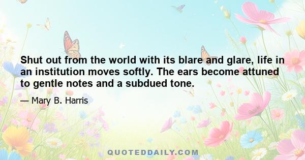 Shut out from the world with its blare and glare, life in an institution moves softly. The ears become attuned to gentle notes and a subdued tone.