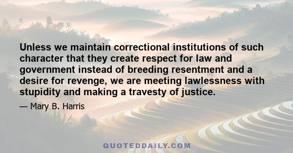 Unless we maintain correctional institutions of such character that they create respect for law and government instead of breeding resentment and a desire for revenge, we are meeting lawlessness with stupidity and